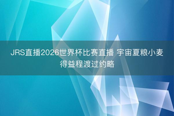 JRS直播2026世界杯比赛直播 宇宙夏粮小麦得益程渡过约略