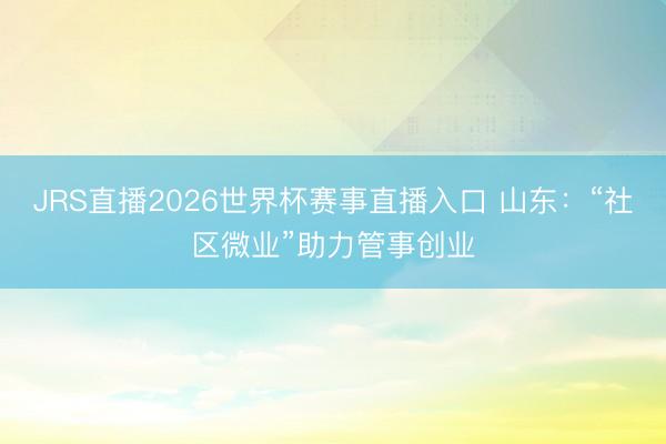 JRS直播2026世界杯赛事直播入口 山东:“社区微业”助力管事创业