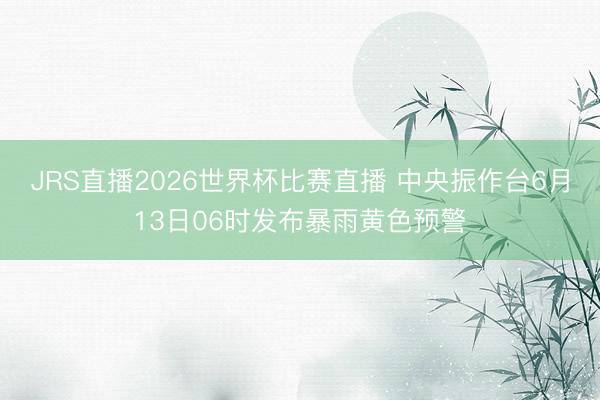 JRS直播2026世界杯比赛直播 中央振作台6月13日06时发布暴雨黄色预警