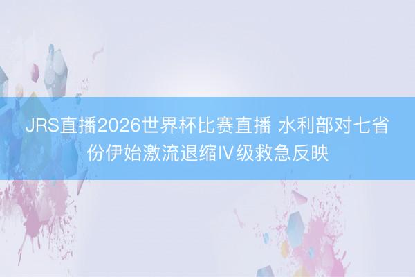 JRS直播2026世界杯比赛直播 水利部对七省份伊始激流退缩Ⅳ级救急反映