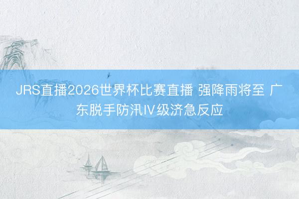JRS直播2026世界杯比赛直播 强降雨将至 广东脱手防汛Ⅳ级济急反应