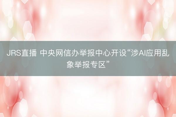 JRS直播 中央网信办举报中心开设“涉AI应用乱象举报专区”