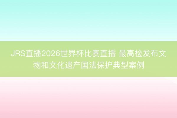 JRS直播2026世界杯比赛直播 最高检发布文物和文化遗产国法保护典型案例
