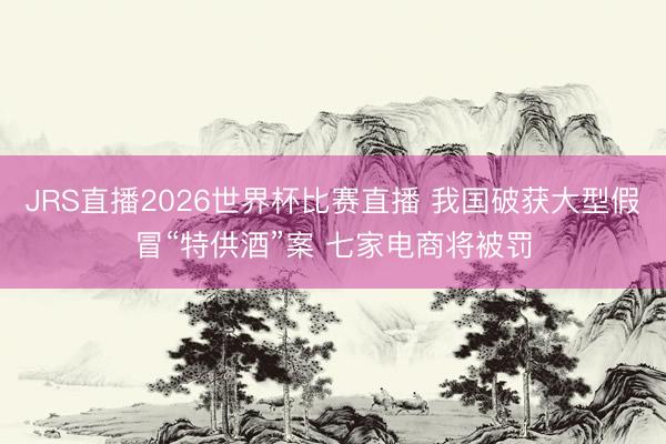 JRS直播2026世界杯比赛直播 我国破获大型假冒“特供酒”案 七家电商将被罚
