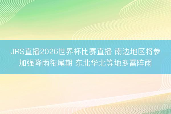 JRS直播2026世界杯比赛直播 南边地区将参加强降雨衔尾期 东北华北等地多雷阵雨