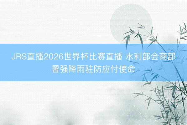 JRS直播2026世界杯比赛直播 水利部会商部署强降雨驻防应付使命