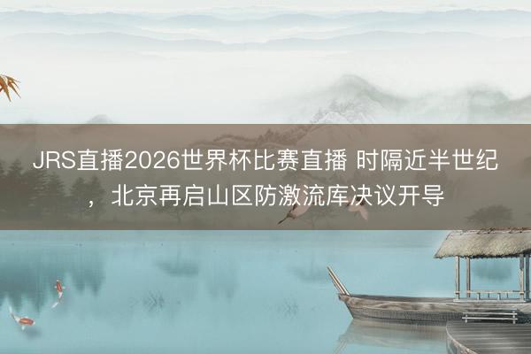 JRS直播2026世界杯比赛直播 时隔近半世纪,北京再启山区防激流库决议开导