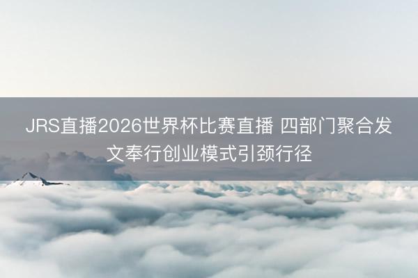 JRS直播2026世界杯比赛直播 四部门聚合发文奉行创业模式引颈行径