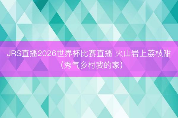 JRS直播2026世界杯比赛直播 火山岩上荔枝甜(秀气乡村我的家)