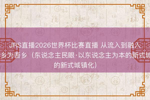 JRS直播2026世界杯比赛直播 从流入到融入 变他乡为吾乡(东说念主民眼·以东说念主为本的新式城镇化)