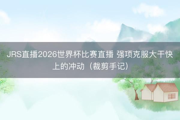 JRS直播2026世界杯比赛直播 强项克服大干快上的冲动(裁剪手记)