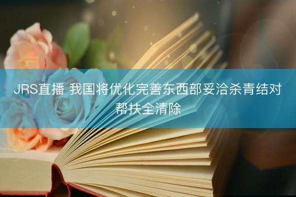 JRS直播 我国将优化完善东西部妥洽杀青结对帮扶全清除