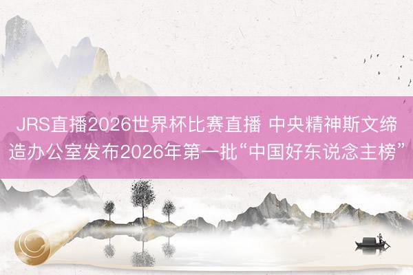 JRS直播2026世界杯比赛直播 中央精神斯文缔造办公室发布2026年第一批“中国好东说念主榜”