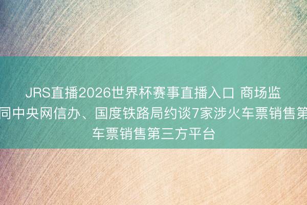 JRS直播2026世界杯赛事直播入口 商场监管总局会同中央网信办、国度铁路局约谈7家涉火车票销售第三方平台