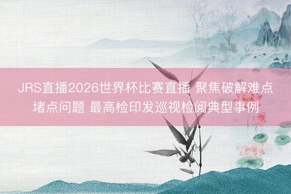 JRS直播2026世界杯比赛直播 聚焦破解难点堵点问题 最高检印发巡视检阅典型事例