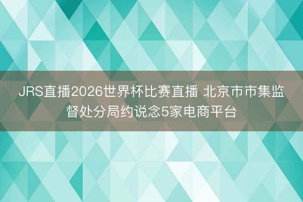 JRS直播2026世界杯比赛直播 北京市市集监督处分局约说念5家电商平台