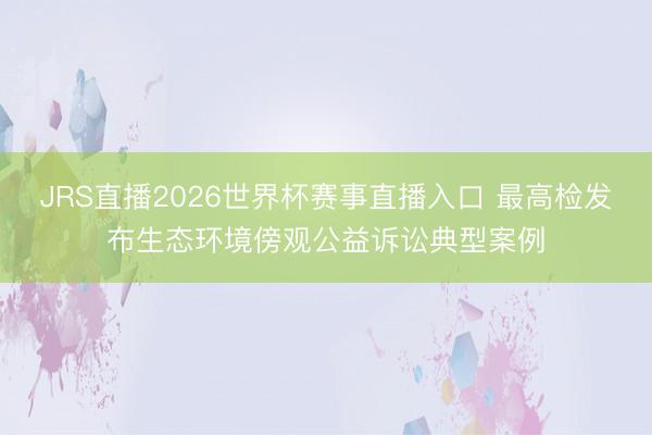 JRS直播2026世界杯赛事直播入口 最高检发布生态环境傍观公益诉讼典型案例