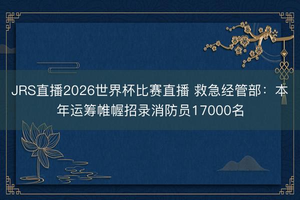 JRS直播2026世界杯比赛直播 救急经管部:本年运筹帷幄招录消防员17000名