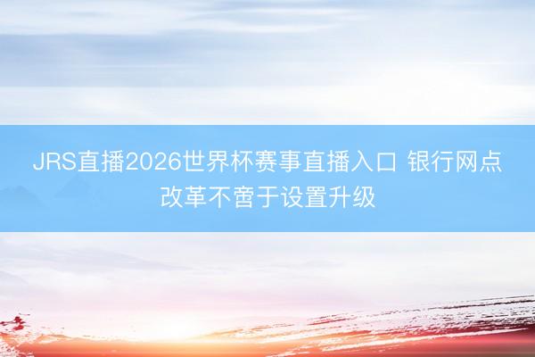 JRS直播2026世界杯赛事直播入口 银行网点改革不啻于设置升级