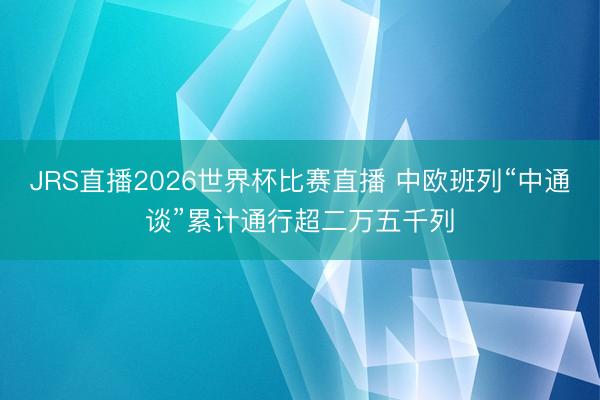 JRS直播2026世界杯比赛直播 中欧班列“中通谈”累计通行超二万五千列