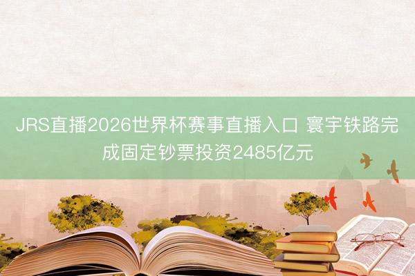 JRS直播2026世界杯赛事直播入口 寰宇铁路完成固定钞票投资2485亿元