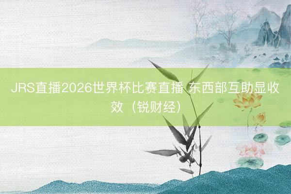 JRS直播2026世界杯比赛直播 东西部互助显收效(锐财经)