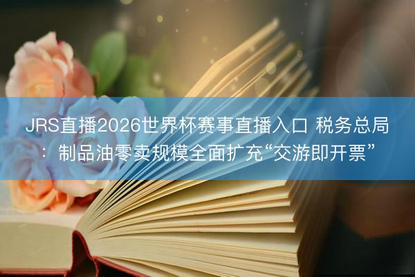JRS直播2026世界杯赛事直播入口 税务总局:制品油零卖规模全面扩充“交游即开票”