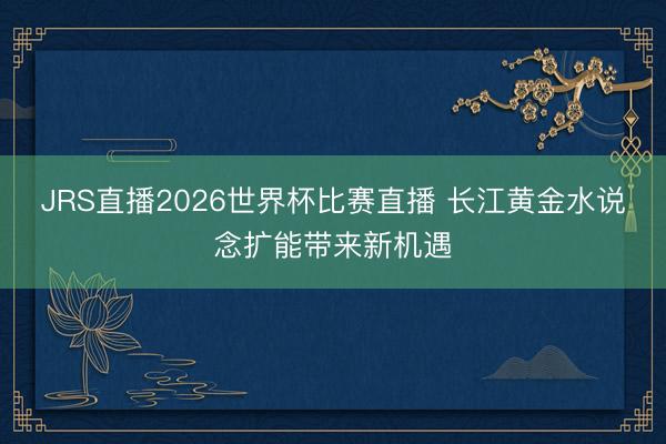 JRS直播2026世界杯比赛直播 长江黄金水说念扩能带来新机遇