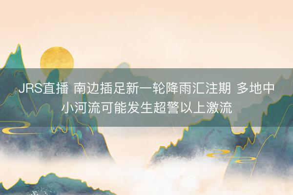 JRS直播 南边插足新一轮降雨汇注期 多地中小河流可能发生超警以上激流
