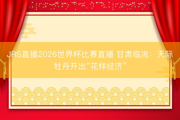 JRS直播2026世界杯比赛直播 甘肃临洮:天际牡丹开出“花样经济”