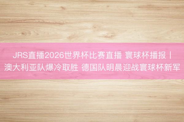 JRS直播2026世界杯比赛直播 寰球杯播报丨澳大利亚队爆冷取胜 德国队明晨迎战寰球杯新军
