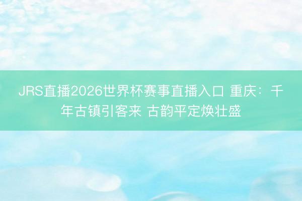 JRS直播2026世界杯赛事直播入口 重庆:千年古镇引客来 古韵平定焕壮盛