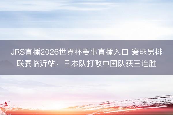 JRS直播2026世界杯赛事直播入口 寰球男排联赛临沂站:日本队打败中国队获三连胜