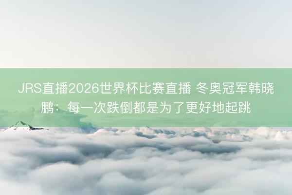 JRS直播2026世界杯比赛直播 冬奥冠军韩晓鹏:每一次跌倒都是为了更好地起跳