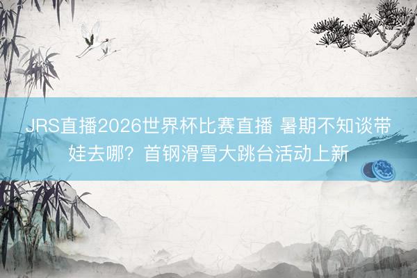 JRS直播2026世界杯比赛直播 暑期不知谈带娃去哪?首钢滑雪大跳台活动上新