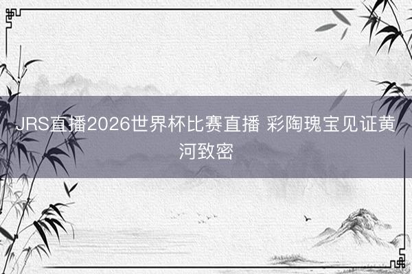 JRS直播2026世界杯比赛直播 彩陶瑰宝见证黄河致密