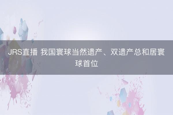 JRS直播 我国寰球当然遗产、双遗产总和居寰球首位
