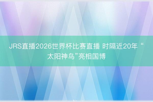 JRS直播2026世界杯比赛直播 时隔近20年 “太阳神鸟”亮相国博