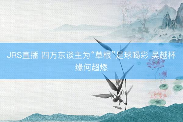JRS直播 四万东谈主为“草根”足球喝彩 吴越杯缘何超燃
