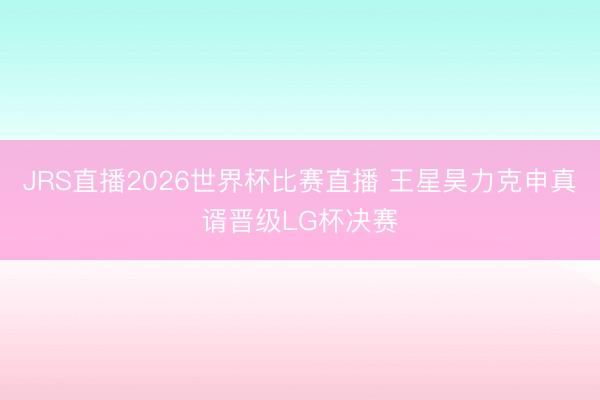JRS直播2026世界杯比赛直播 王星昊力克申真谞晋级LG杯决赛
