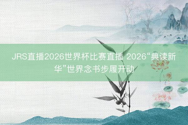 JRS直播2026世界杯比赛直播 2026“典读新华”世界念书步履开动