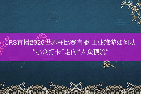 JRS直播2026世界杯比赛直播 工业旅游如何从“小众打卡”走向“大众顶流”