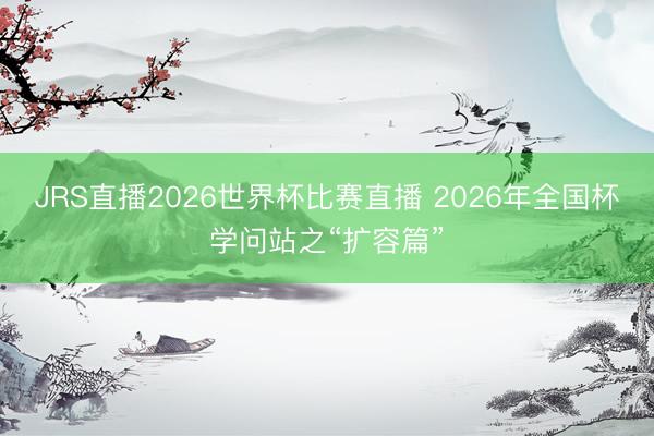 JRS直播2026世界杯比赛直播 2026年全国杯学问站之“扩容篇”