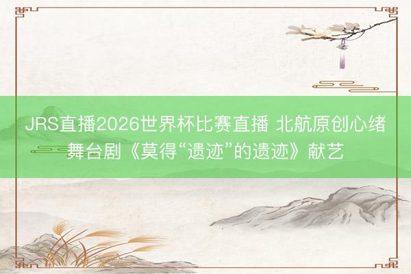 JRS直播2026世界杯比赛直播 北航原创心绪舞台剧《莫得“遗迹”的遗迹》献艺