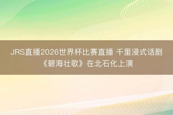 JRS直播2026世界杯比赛直播 千里浸式话剧《碧海壮歌》在北石化上演