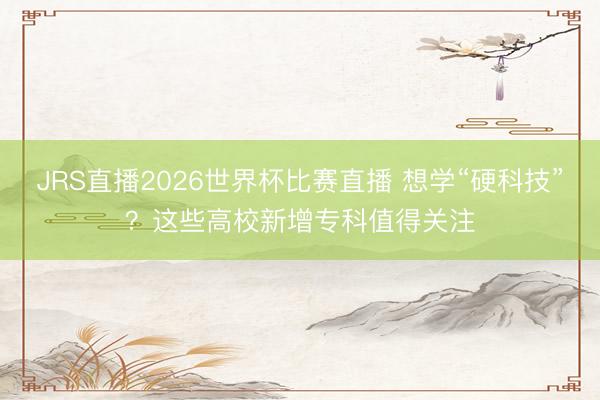 JRS直播2026世界杯比赛直播 想学“硬科技”?这些高校新增专科值得关注