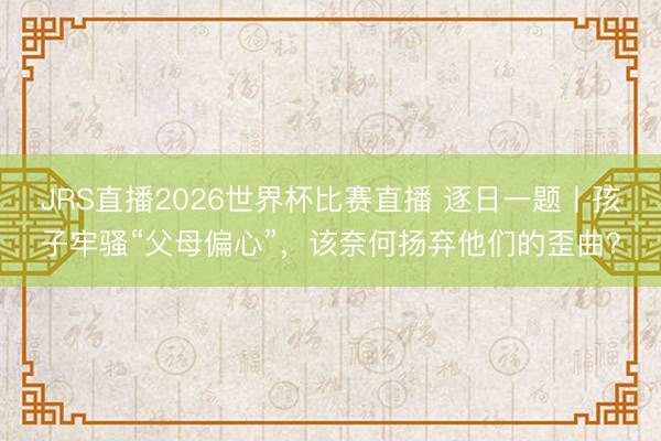 JRS直播2026世界杯比赛直播 逐日一题丨孩子牢骚“父母偏心”,该奈何扬弃他们的歪曲?
