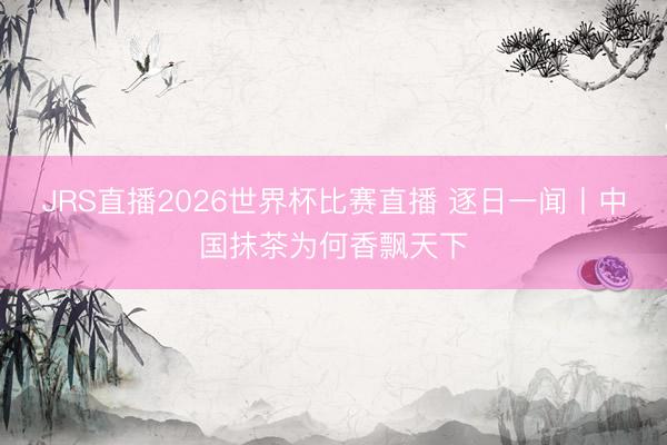 JRS直播2026世界杯比赛直播 逐日一闻丨中国抹茶为何香飘天下