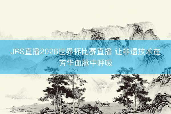 JRS直播2026世界杯比赛直播 让非遗技术在芳华血脉中呼吸