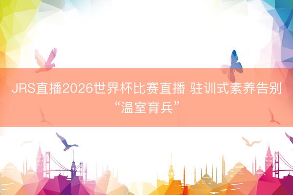 JRS直播2026世界杯比赛直播 驻训式素养告别“温室育兵”